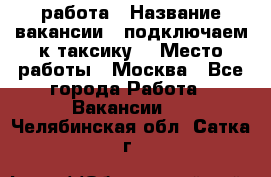 работа › Название вакансии ­ подключаем к таксику  › Место работы ­ Москва - Все города Работа » Вакансии   . Челябинская обл.,Сатка г.